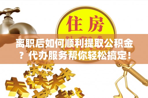 赤水离职后如何顺利提取公积金？代办服务帮你轻松搞定！