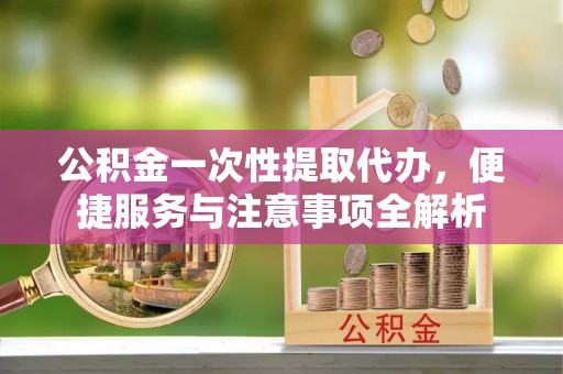 赤水公积金一次性提取代办，便捷服务与注意事项全解析