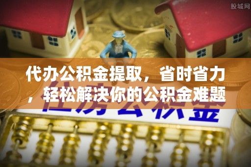 赤水代办公积金提取，省时省力，轻松解决你的公积金难题