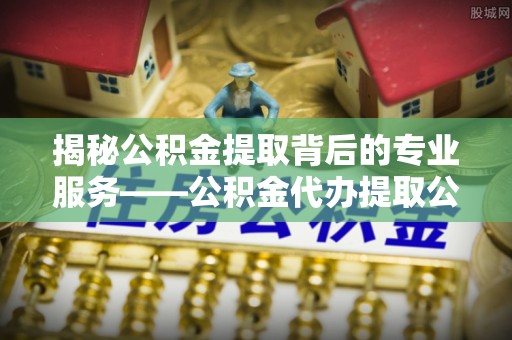 赤水揭秘公积金提取背后的专业服务——公积金代办提取公司的角色与价值