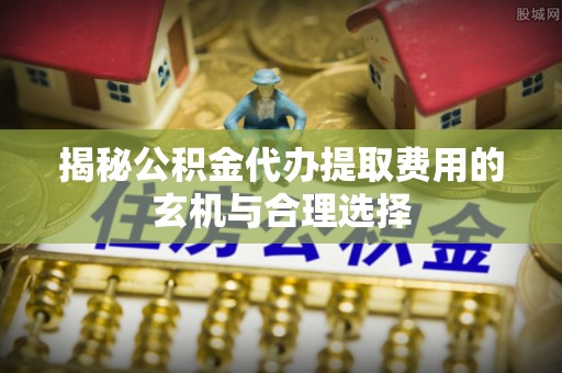 赤水揭秘公积金代办提取费用的玄机与合理选择