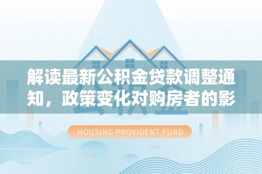 赤水解读最新公积金贷款调整通知，政策变化对购房者的影响