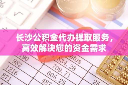 赤水长沙公积金代办提取服务，高效解决您的资金需求