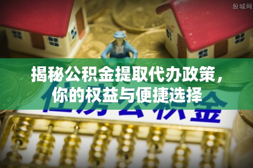 赤水揭秘公积金提取代办政策，你的权益与便捷选择