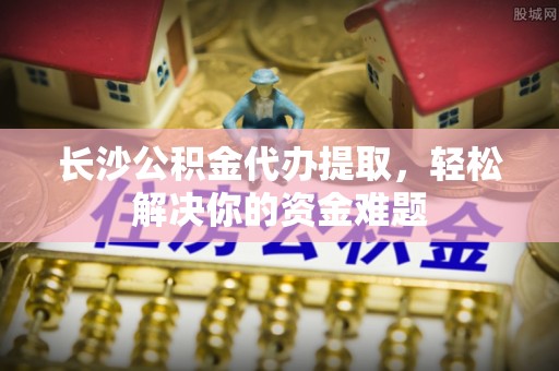 赤水长沙公积金代办提取，轻松解决你的资金难题