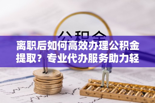 赤水离职后如何高效办理公积金提取？专业代办服务助力轻松解决