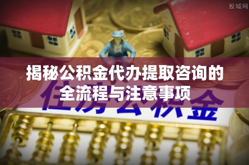赤水揭秘公积金代办提取咨询的全流程与注意事项