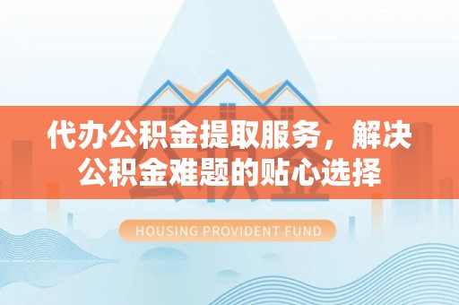 赤水代办公积金提取服务，解决公积金难题的贴心选择