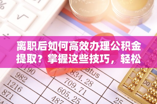 赤水离职后如何高效办理公积金提取？掌握这些技巧，轻松搞定！