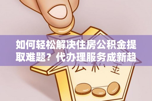 赤水如何轻松解决住房公积金提取难题？代办理服务成新趋势