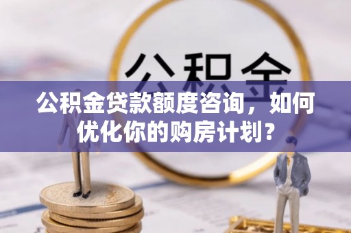 赤水公积金贷款额度咨询，如何优化你的购房计划？
