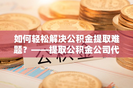 赤水如何轻松解决公积金提取难题？——提取公积金公司代办服务详解