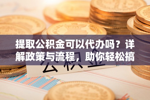 赤水提取公积金可以代办吗？详解政策与流程，助你轻松搞定！
