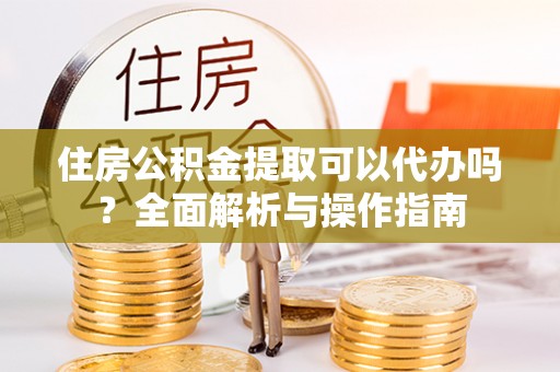 赤水住房公积金提取可以代办吗？全面解析与操作指南