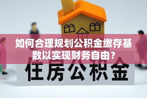 赤水如何合理规划公积金缴存基数以实现财务自由？
