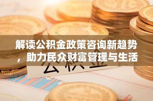 赤水解读公积金政策咨询新趋势，助力民众财富管理与生活规划