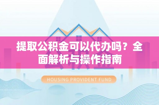 赤水提取公积金可以代办吗？全面解析与操作指南