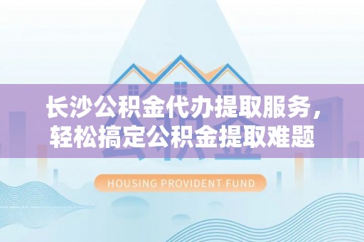 赤水长沙公积金代办提取服务，轻松搞定公积金提取难题