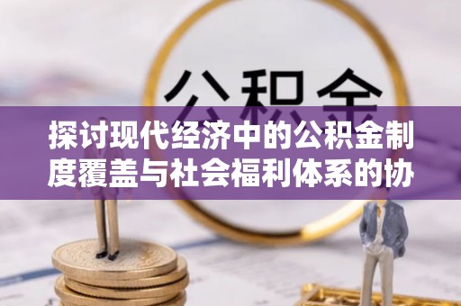 赤水探讨现代经济中的公积金制度覆盖与社会福利体系的协同发展