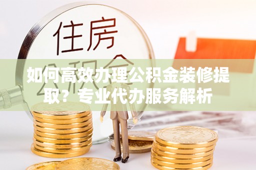 赤水如何高效办理公积金装修提取？专业代办服务解析