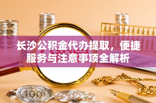 赤水长沙公积金代办提取，便捷服务与注意事项全解析