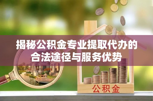 赤水揭秘公积金专业提取代办的合法途径与服务优势
