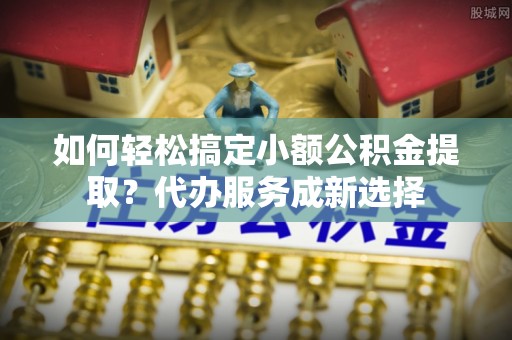 赤水如何轻松搞定小额公积金提取？代办服务成新选择