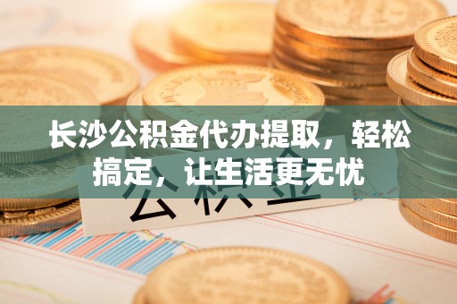 赤水长沙公积金代办提取，轻松搞定，让生活更无忧