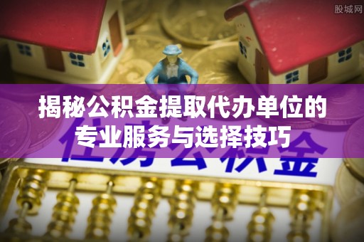 赤水揭秘公积金提取代办单位的专业服务与选择技巧