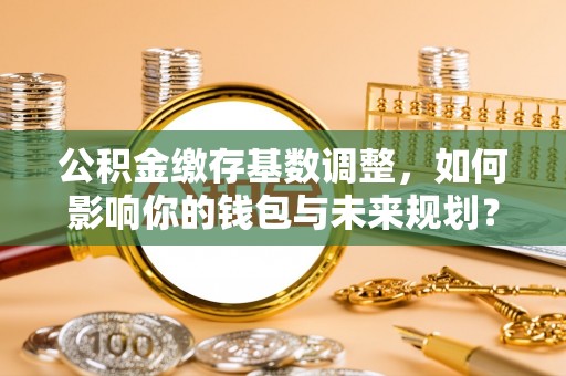 赤水公积金缴存基数调整，如何影响你的钱包与未来规划？
