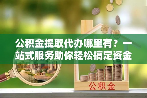 赤水公积金提取代办哪里有？一站式服务助你轻松搞定资金难题