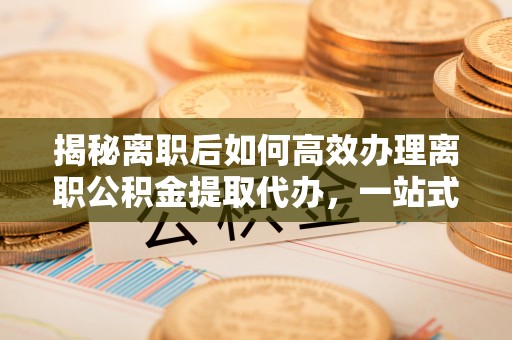 赤水揭秘离职后如何高效办理离职公积金提取代办，一站式服务全解析