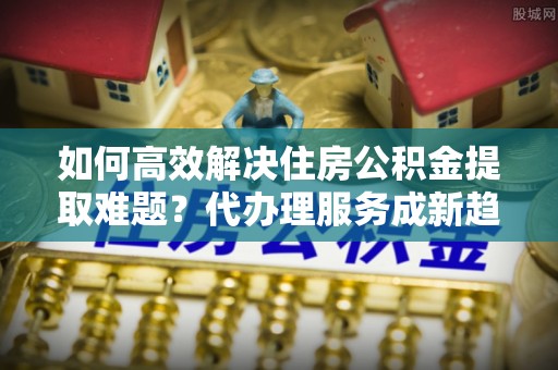 赤水如何高效解决住房公积金提取难题？代办理服务成新趋势