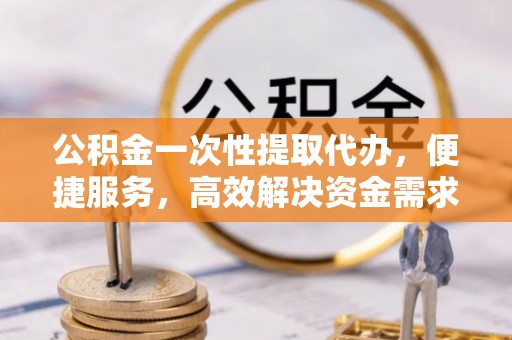 赤水公积金一次性提取代办，便捷服务，高效解决资金需求