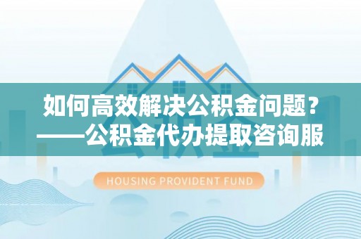 赤水如何高效解决公积金问题？——公积金代办提取咨询服务指南
