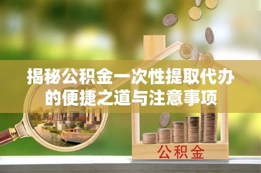 赤水揭秘公积金一次性提取代办的便捷之道与注意事项