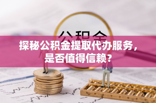 赤水探秘公积金提取代办服务，是否值得信赖？