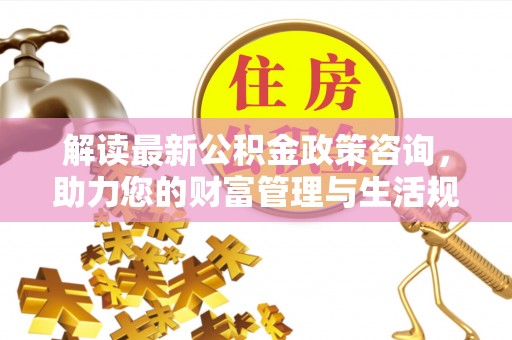 赤水解读最新公积金政策咨询，助力您的财富管理与生活规划
