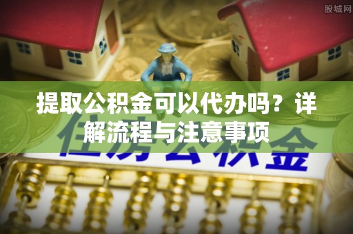 赤水提取公积金可以代办吗？详解流程与注意事项