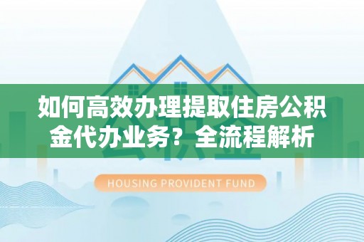赤水如何高效办理提取住房公积金代办业务？全流程解析