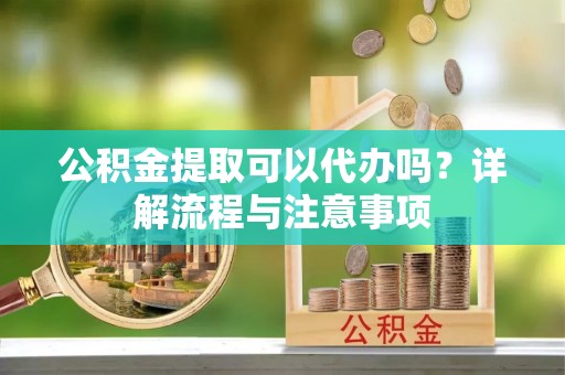 赤水公积金提取可以代办吗？详解流程与注意事项