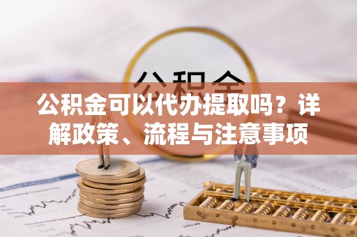 赤水公积金可以代办提取吗？详解政策、流程与注意事项