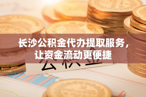 赤水长沙公积金代办提取服务，让资金流动更便捷