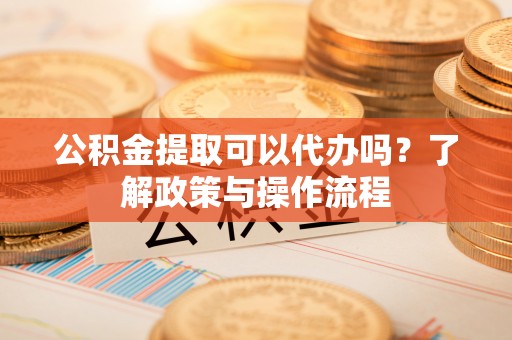 赤水公积金提取可以代办吗？了解政策与操作流程