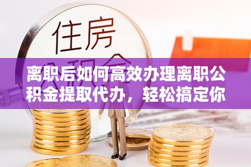 赤水离职后如何高效办理离职公积金提取代办，轻松搞定你的公积金
