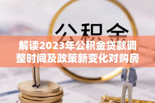 赤水解读2023年公积金贷款调整时间及政策新变化对购房的影响