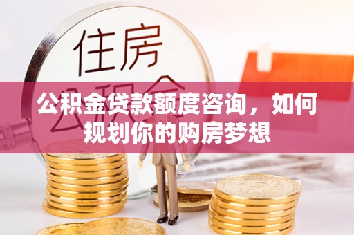 赤水公积金贷款额度咨询，如何规划你的购房梦想