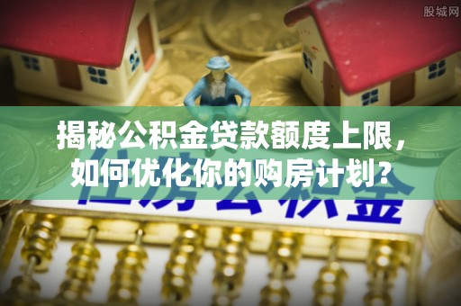 赤水揭秘公积金贷款额度上限，如何优化你的购房计划？