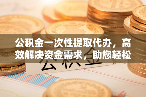 赤水公积金一次性提取代办，高效解决资金需求，助您轻松应对生活难题