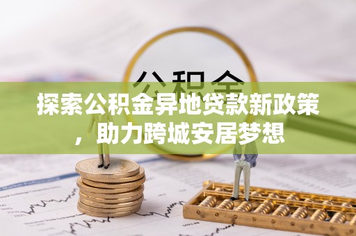 赤水探索公积金异地贷款新政策，助力跨城安居梦想